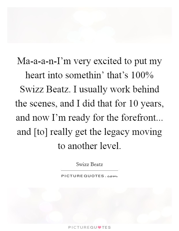 Ma-a-a-n-I'm very excited to put my heart into somethin' that's 100% Swizz Beatz. I usually work behind the scenes, and I did that for 10 years, and now I'm ready for the forefront... and [to] really get the legacy moving to another level. Picture Quote #1
