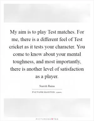 My aim is to play Test matches. For me, there is a different feel of Test cricket as it tests your character. You come to know about your mental toughness, and most importantly, there is another level of satisfaction as a player Picture Quote #1