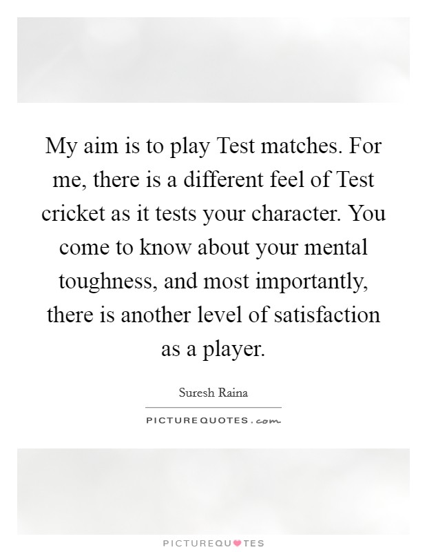 My aim is to play Test matches. For me, there is a different feel of Test cricket as it tests your character. You come to know about your mental toughness, and most importantly, there is another level of satisfaction as a player. Picture Quote #1