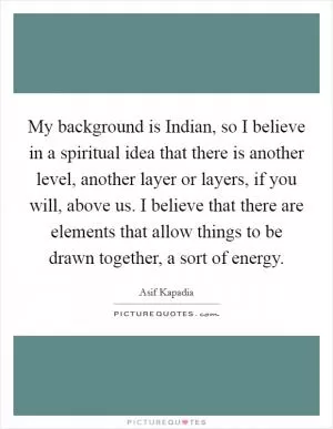 My background is Indian, so I believe in a spiritual idea that there is another level, another layer or layers, if you will, above us. I believe that there are elements that allow things to be drawn together, a sort of energy Picture Quote #1