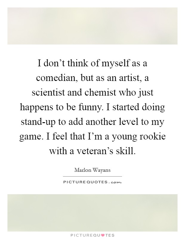 I don't think of myself as a comedian, but as an artist, a scientist and chemist who just happens to be funny. I started doing stand-up to add another level to my game. I feel that I'm a young rookie with a veteran's skill. Picture Quote #1
