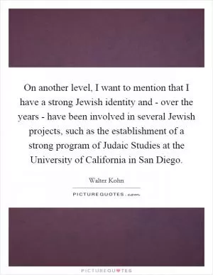 On another level, I want to mention that I have a strong Jewish identity and - over the years - have been involved in several Jewish projects, such as the establishment of a strong program of Judaic Studies at the University of California in San Diego Picture Quote #1