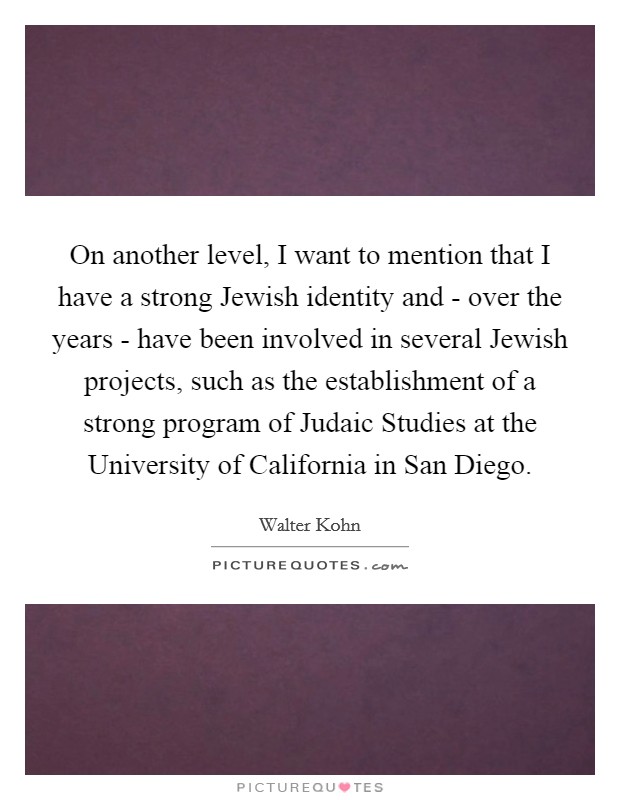 On another level, I want to mention that I have a strong Jewish identity and - over the years - have been involved in several Jewish projects, such as the establishment of a strong program of Judaic Studies at the University of California in San Diego. Picture Quote #1