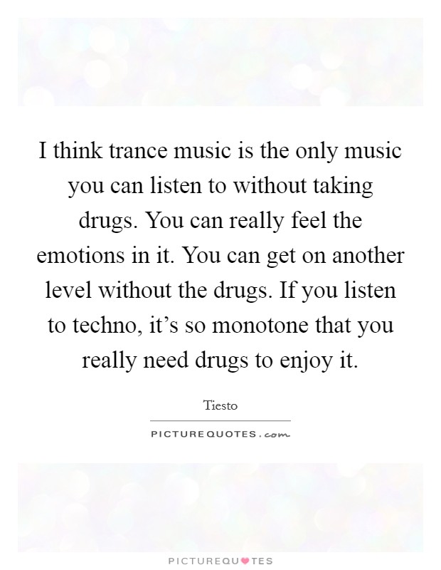 I think trance music is the only music you can listen to without taking drugs. You can really feel the emotions in it. You can get on another level without the drugs. If you listen to techno, it's so monotone that you really need drugs to enjoy it. Picture Quote #1