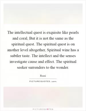 The intellectual quest is exquisite like pearls and coral, But it is not the same as the spiritual quest. The spiritual quest is on another level altogether, Spiritual wine has a subtler taste. The intellect and the senses investigate cause and effect. The spiritual seeker surrenders to the wonder Picture Quote #1