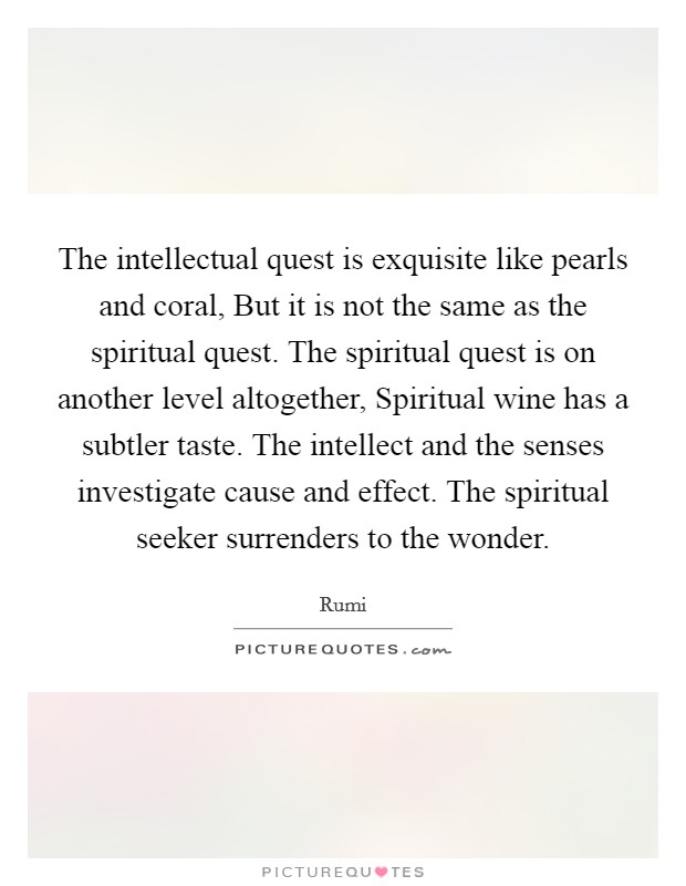 The intellectual quest is exquisite like pearls and coral, But it is not the same as the spiritual quest. The spiritual quest is on another level altogether, Spiritual wine has a subtler taste. The intellect and the senses investigate cause and effect. The spiritual seeker surrenders to the wonder. Picture Quote #1