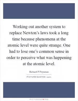 Working out another system to replace Newton’s laws took a long time because phenomena at the atomic level were quite strange. One had to lose one’s common sense in order to perceive what was happening at the atomic level Picture Quote #1
