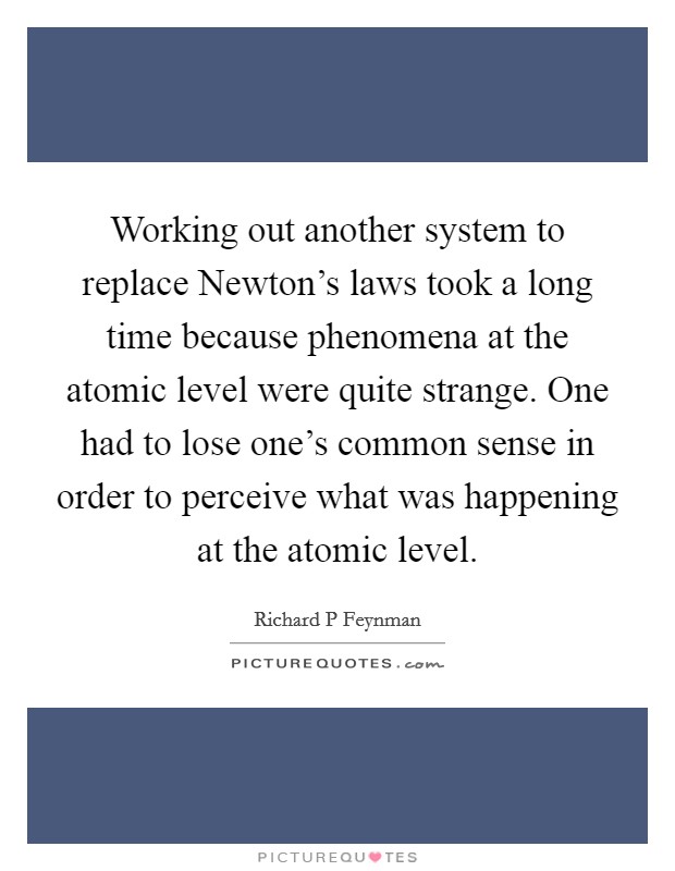 Working out another system to replace Newton's laws took a long time because phenomena at the atomic level were quite strange. One had to lose one's common sense in order to perceive what was happening at the atomic level. Picture Quote #1