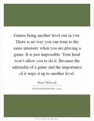Games bring another level out in you. There is no way you can train to the same intensity when you are playing a game. It is just impossible. Your head won’t allow you to do it. Because the adrenalin of a game and the importance of it steps it up to another level Picture Quote #1