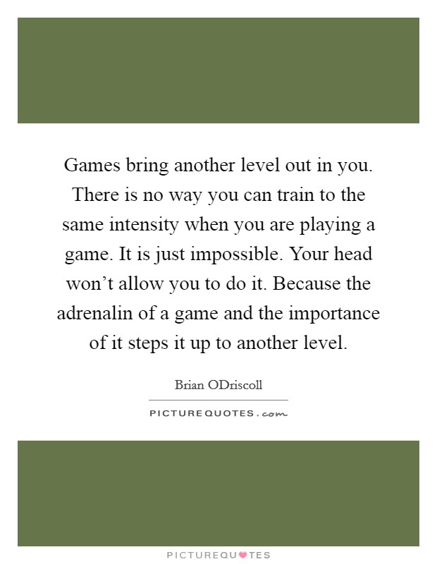 Games bring another level out in you. There is no way you can train to the same intensity when you are playing a game. It is just impossible. Your head won't allow you to do it. Because the adrenalin of a game and the importance of it steps it up to another level. Picture Quote #1