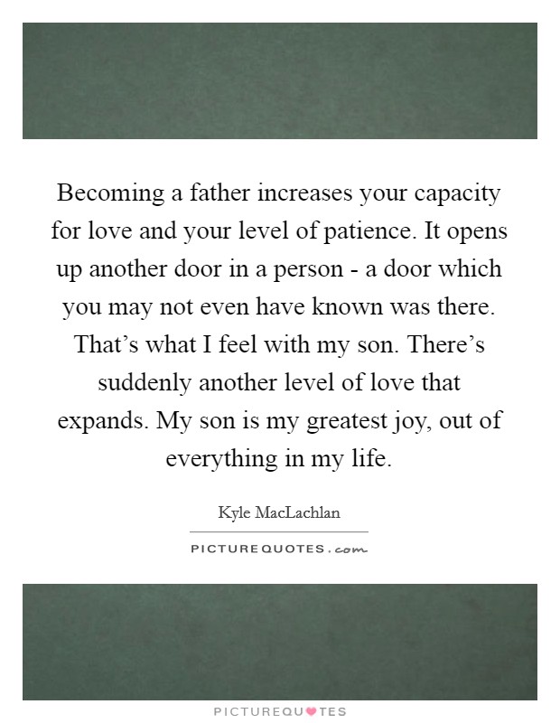 Becoming a father increases your capacity for love and your level of patience. It opens up another door in a person - a door which you may not even have known was there. That's what I feel with my son. There's suddenly another level of love that expands. My son is my greatest joy, out of everything in my life. Picture Quote #1