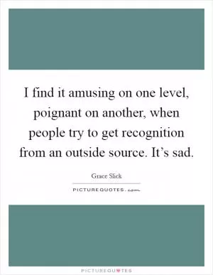 I find it amusing on one level, poignant on another, when people try to get recognition from an outside source. It’s sad Picture Quote #1
