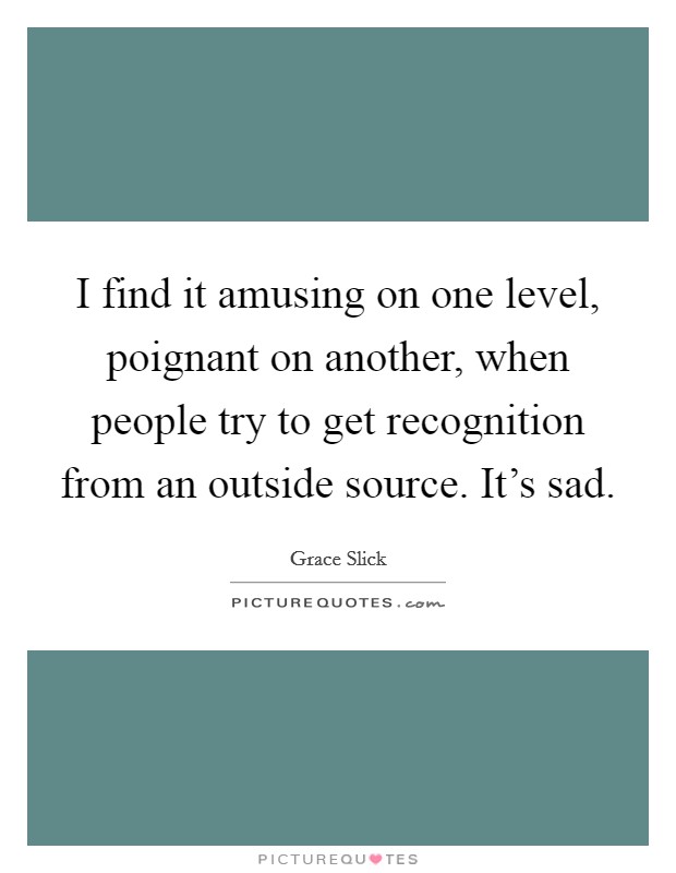 I find it amusing on one level, poignant on another, when people try to get recognition from an outside source. It's sad. Picture Quote #1