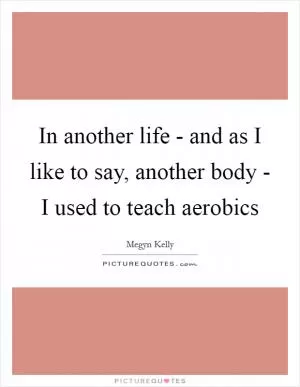 In another life - and as I like to say, another body - I used to teach aerobics Picture Quote #1