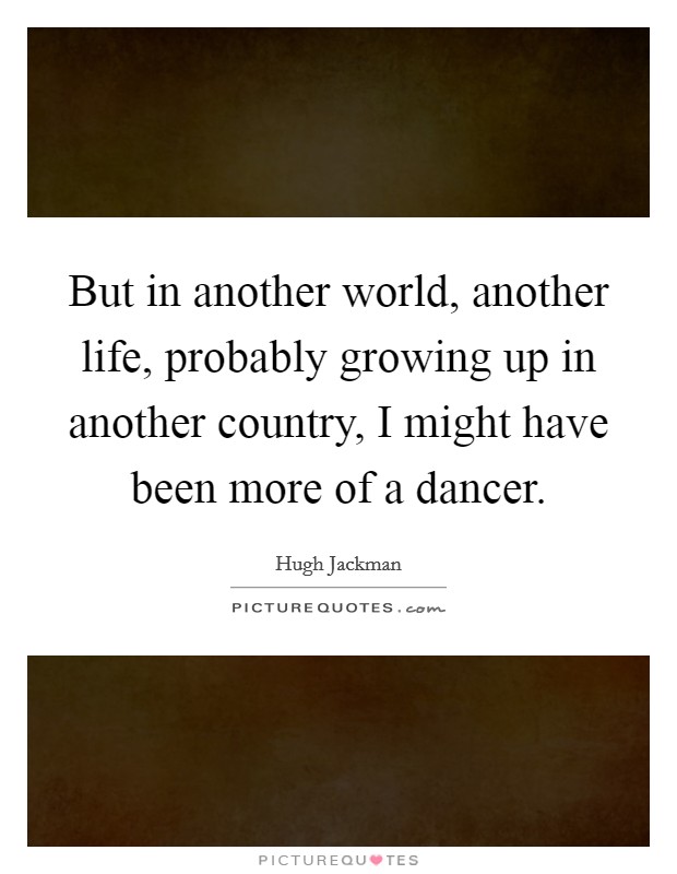 But in another world, another life, probably growing up in another country, I might have been more of a dancer. Picture Quote #1