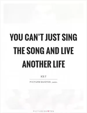 You can’t just sing the song and live another life Picture Quote #1