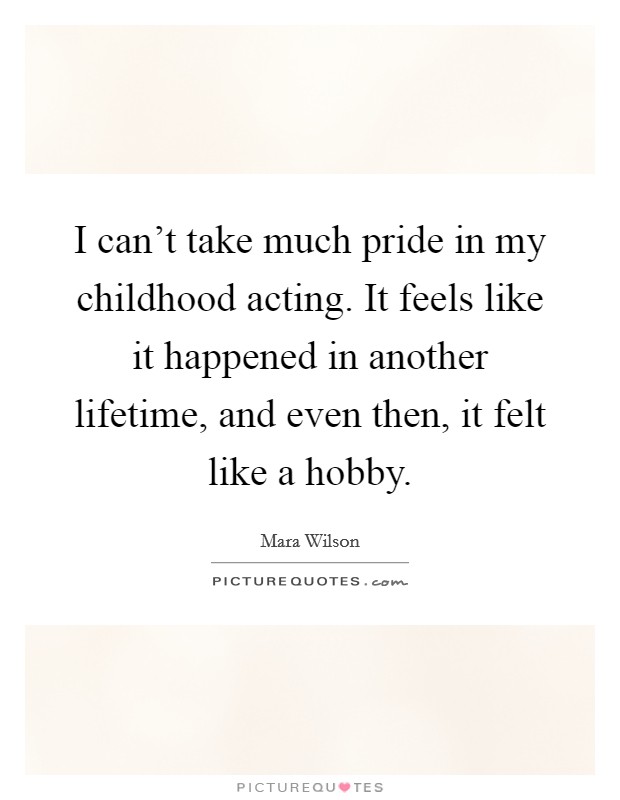 I can't take much pride in my childhood acting. It feels like it happened in another lifetime, and even then, it felt like a hobby. Picture Quote #1