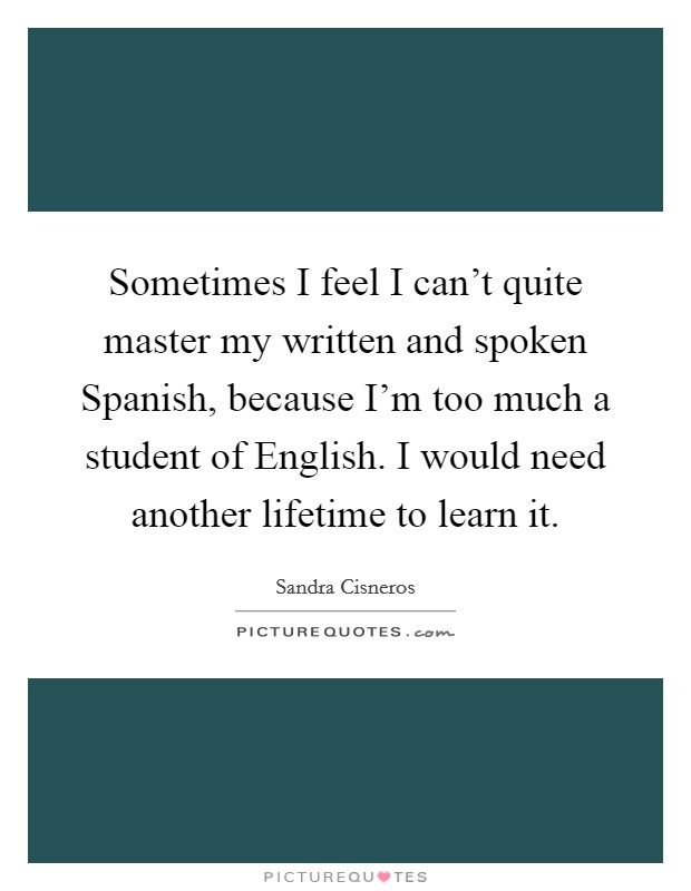 Sometimes I feel I can't quite master my written and spoken Spanish, because I'm too much a student of English. I would need another lifetime to learn it. Picture Quote #1