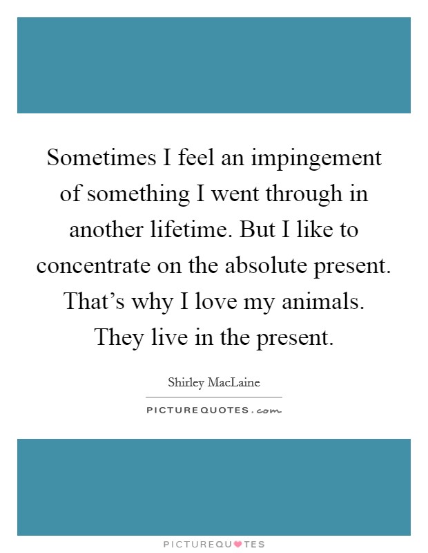 Sometimes I feel an impingement of something I went through in another lifetime. But I like to concentrate on the absolute present. That's why I love my animals. They live in the present. Picture Quote #1