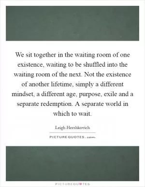 We sit together in the waiting room of one existence, waiting to be shuffled into the waiting room of the next. Not the existence of another lifetime, simply a different mindset, a different age, purpose, exile and a separate redemption. A separate world in which to wait Picture Quote #1