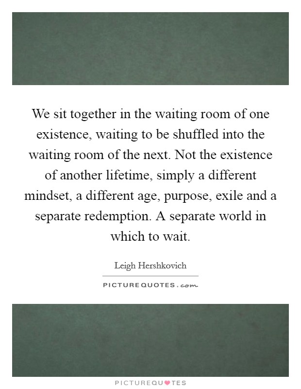 We sit together in the waiting room of one existence, waiting to be shuffled into the waiting room of the next. Not the existence of another lifetime, simply a different mindset, a different age, purpose, exile and a separate redemption. A separate world in which to wait. Picture Quote #1