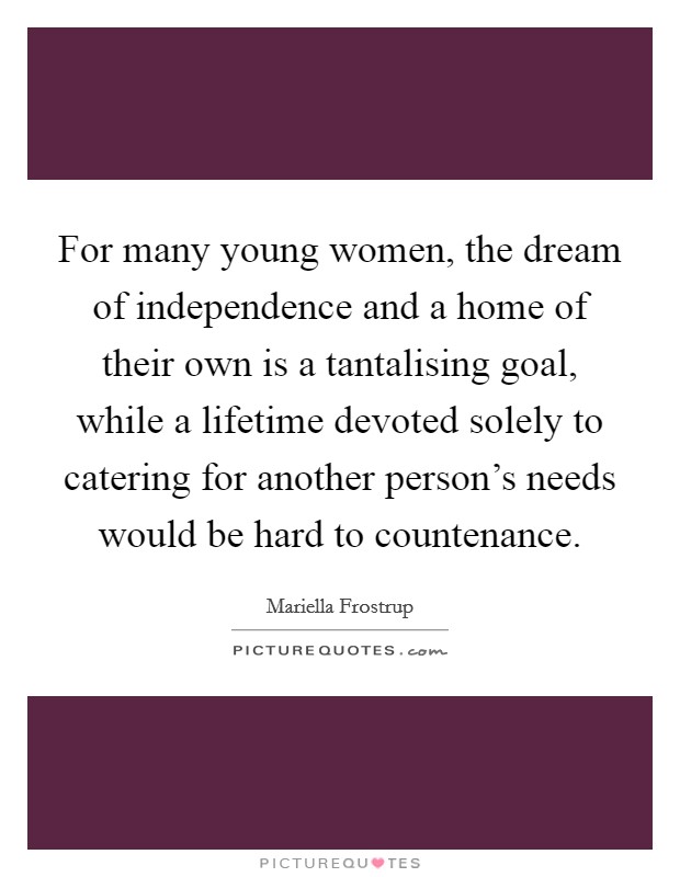 For many young women, the dream of independence and a home of their own is a tantalising goal, while a lifetime devoted solely to catering for another person's needs would be hard to countenance. Picture Quote #1