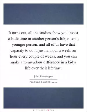 It turns out, all the studies show you invest a little time in another person’s life, often a younger person, and all of us have that capacity to do it, just an hour a week, an hour every couple of weeks, and you can make a tremendous difference in a kid’s life over their lifetime Picture Quote #1