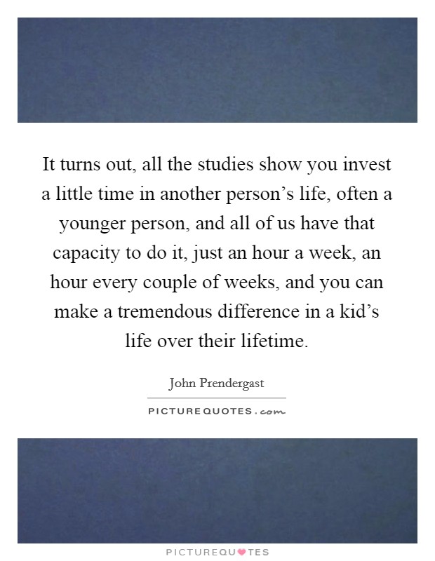 It turns out, all the studies show you invest a little time in another person's life, often a younger person, and all of us have that capacity to do it, just an hour a week, an hour every couple of weeks, and you can make a tremendous difference in a kid's life over their lifetime. Picture Quote #1