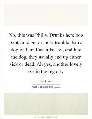 No, this was Philly. Drunks here boo Santa and get in more trouble than a dog with an Easter basket, and like the dog, they usually end up either sick or dead. Ah yes, another lovely eve in the big city Picture Quote #1