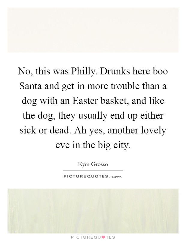 No, this was Philly. Drunks here boo Santa and get in more trouble than a dog with an Easter basket, and like the dog, they usually end up either sick or dead. Ah yes, another lovely eve in the big city. Picture Quote #1