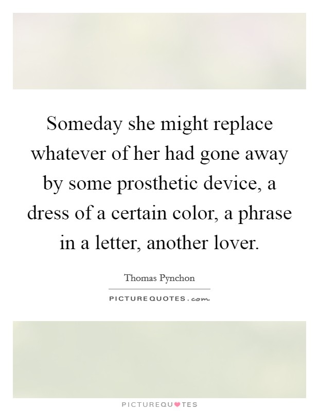 Someday she might replace whatever of her had gone away by some prosthetic device, a dress of a certain color, a phrase in a letter, another lover. Picture Quote #1