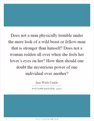 Does not a man physically tremble under the mere look of a wild beast or fellow-man that is stronger than himself? Does not a woman redden all over when she feels her lover’s eyes on her? How then should one doubt the mysterious power of one individual over another? Picture Quote #1