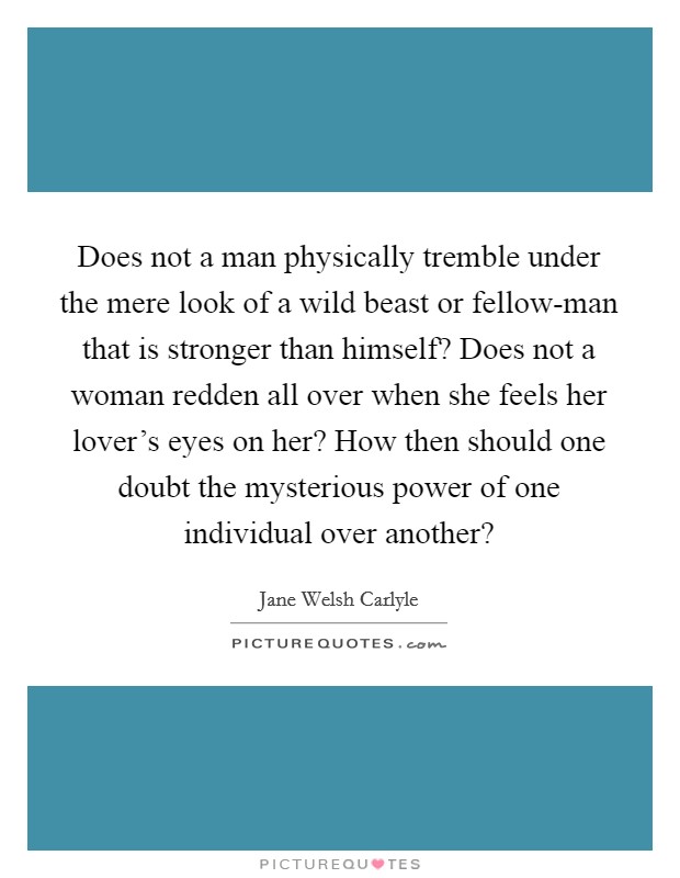 Does not a man physically tremble under the mere look of a wild beast or fellow-man that is stronger than himself? Does not a woman redden all over when she feels her lover's eyes on her? How then should one doubt the mysterious power of one individual over another? Picture Quote #1