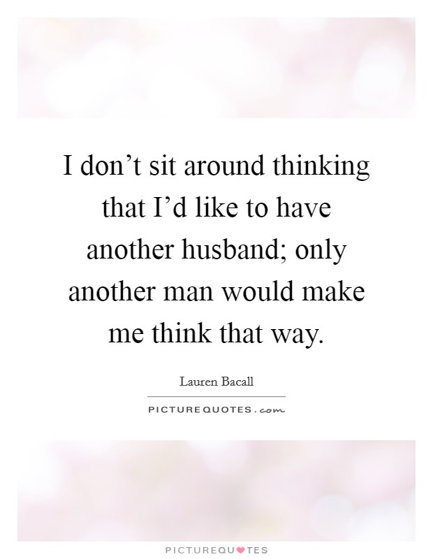 I don't sit around thinking that I'd like to have another husband; only another man would make me think that way. Picture Quote #1
