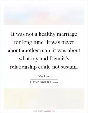 It was not a healthy marriage for long time. It was never about another man, it was about what my and Dennis’s relationship could not sustain Picture Quote #1