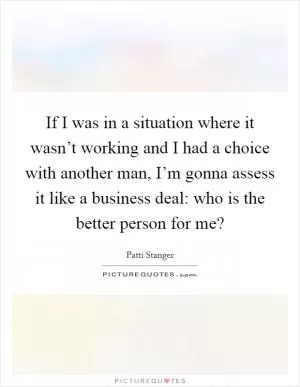If I was in a situation where it wasn’t working and I had a choice with another man, I’m gonna assess it like a business deal: who is the better person for me? Picture Quote #1
