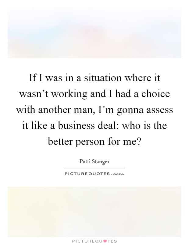 If I was in a situation where it wasn't working and I had a choice with another man, I'm gonna assess it like a business deal: who is the better person for me? Picture Quote #1