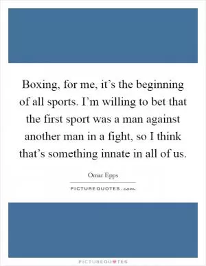 Boxing, for me, it’s the beginning of all sports. I’m willing to bet that the first sport was a man against another man in a fight, so I think that’s something innate in all of us Picture Quote #1