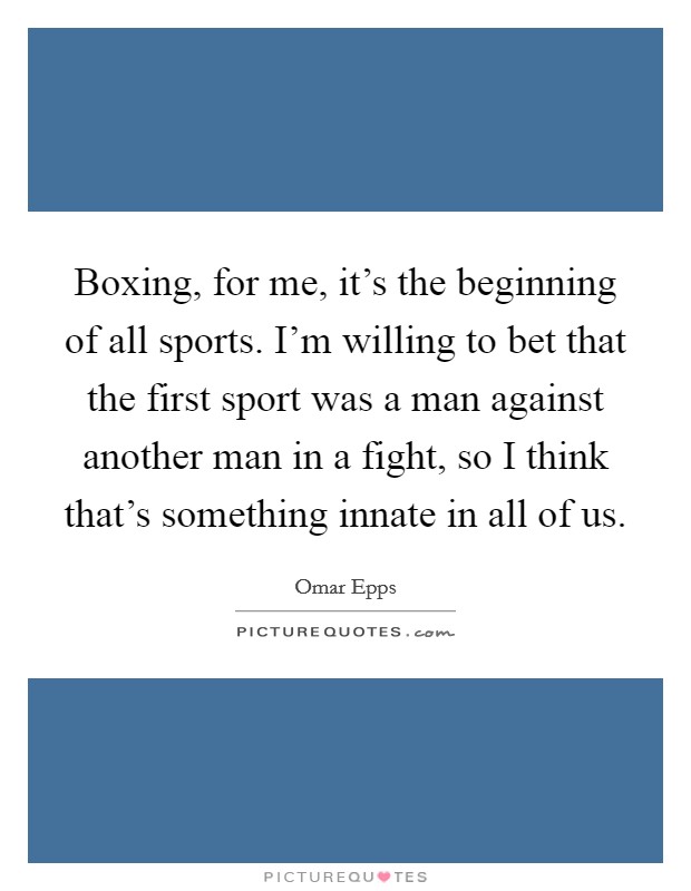 Boxing, for me, it's the beginning of all sports. I'm willing to bet that the first sport was a man against another man in a fight, so I think that's something innate in all of us. Picture Quote #1