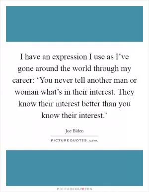 I have an expression I use as I’ve gone around the world through my career: ‘You never tell another man or woman what’s in their interest. They know their interest better than you know their interest.’ Picture Quote #1