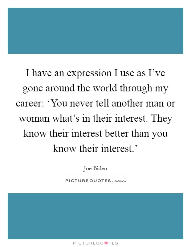 I have an expression I use as I've gone around the world through my career: ‘You never tell another man or woman what's in their interest. They know their interest better than you know their interest.' Picture Quote #1
