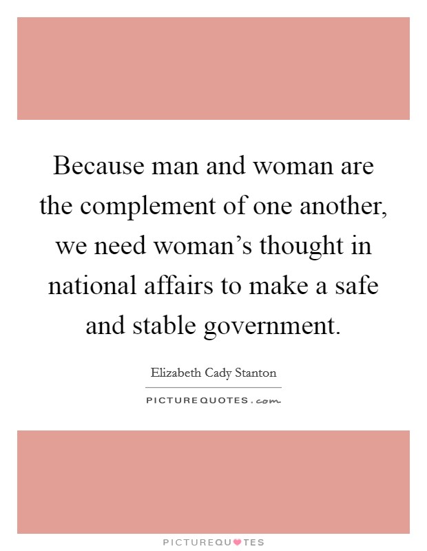 Because man and woman are the complement of one another, we need woman's thought in national affairs to make a safe and stable government. Picture Quote #1