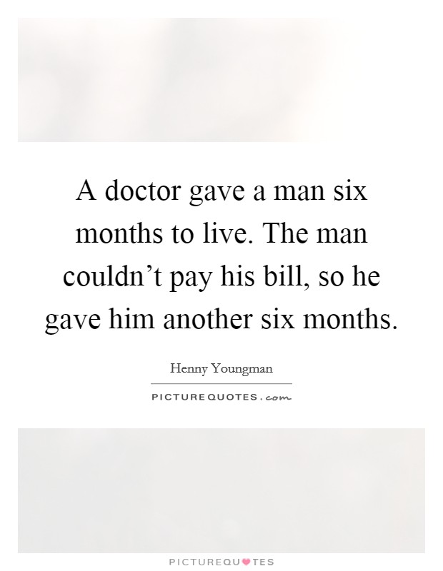 A doctor gave a man six months to live. The man couldn't pay his bill, so he gave him another six months. Picture Quote #1