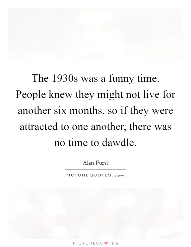 The 1930s was a funny time. People knew they might not live for another six months, so if they were attracted to one another, there was no time to dawdle. Picture Quote #1