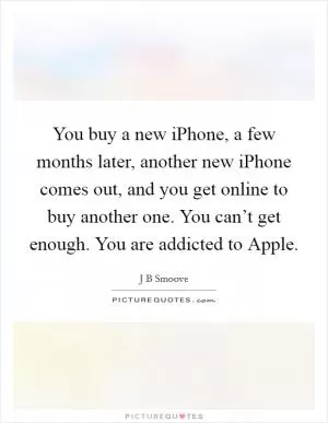 You buy a new iPhone, a few months later, another new iPhone comes out, and you get online to buy another one. You can’t get enough. You are addicted to Apple Picture Quote #1