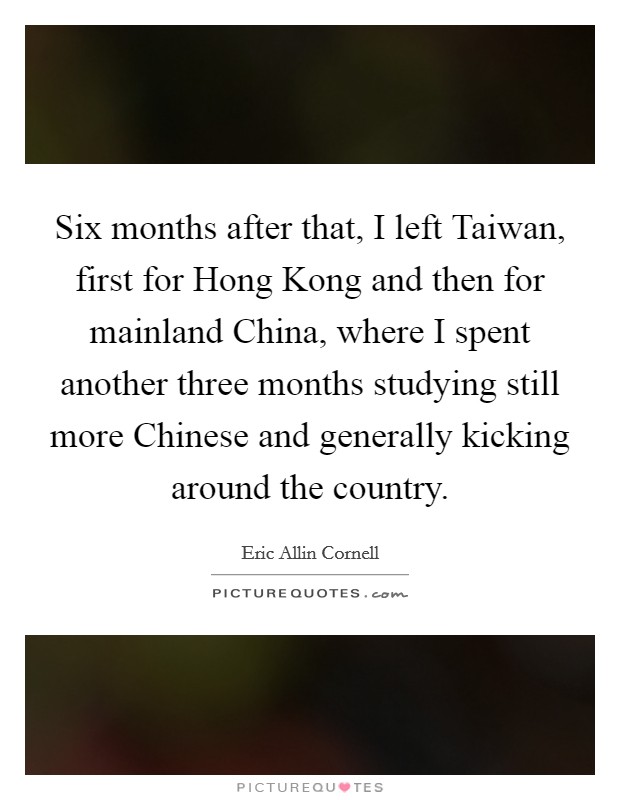Six months after that, I left Taiwan, first for Hong Kong and then for mainland China, where I spent another three months studying still more Chinese and generally kicking around the country. Picture Quote #1