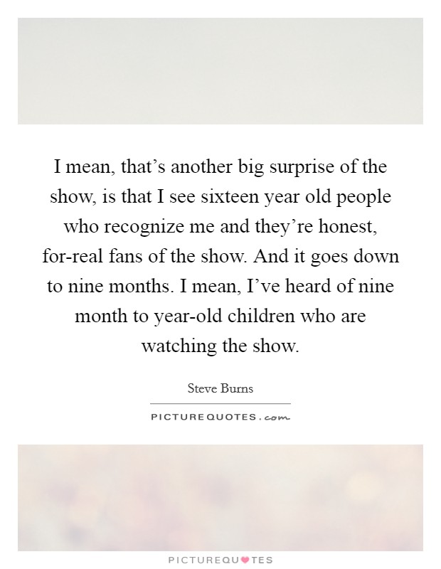 I mean, that's another big surprise of the show, is that I see sixteen year old people who recognize me and they're honest, for-real fans of the show. And it goes down to nine months. I mean, I've heard of nine month to year-old children who are watching the show. Picture Quote #1