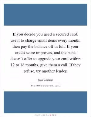 If you decide you need a secured card, use it to charge small items every month, then pay the balance off in full. If your credit score improves, and the bank doesn’t offer to upgrade your card within 12 to 18 months, give them a call. If they refuse, try another lender Picture Quote #1