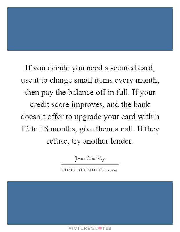 If you decide you need a secured card, use it to charge small items every month, then pay the balance off in full. If your credit score improves, and the bank doesn't offer to upgrade your card within 12 to 18 months, give them a call. If they refuse, try another lender. Picture Quote #1