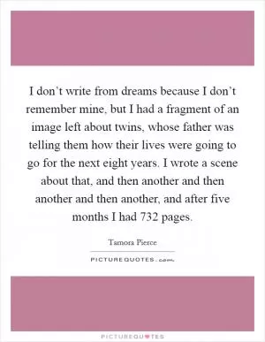 I don’t write from dreams because I don’t remember mine, but I had a fragment of an image left about twins, whose father was telling them how their lives were going to go for the next eight years. I wrote a scene about that, and then another and then another and then another, and after five months I had 732 pages Picture Quote #1